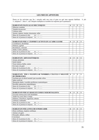 LES MEUES APTITUDS
Pensa en les activitats que fas i senyala amb una creu el grau en què tens aquesta habilitat: 4...alt-
3...mitjana-2 ...baix-1...nul. Després multiplica el nombre de respostes per la puntuació
HABILITATS MANUALS O MECÀNIQUES 4 3 2 1
Dibuixar, modelar
Treballs de precisió
Utilitzar eines
Ajustar, reparar, muntar, desmuntar, tallar
Suma de la puntuació alta 4x.....= .......
Suma de la puntuació mitjana 3x.....= .......
HABILITATS PER A L’ESPORT I ACTIVITATS A L’AIRE LLIURE 4 3 2 1
Coordinació, flexibilitat
Potència, agilitat
Resistència, velocitat
Nadar, Córrer, patinar,...
Suma de la puntuació alta 4x.....= .......
Suma de la puntuació mitjana 3x.....= .......
HABILITATS ARTS ESCÈNIQUES 4 3 2 1
Actuar, presentar
Sentit teatral
Tocar música, ballar, cantar
Fer riure a la gent
Suma de la puntuació alta 4x.....= .......
Suma de la puntuació mitjana 3x.....= .......
HABILITATS PER A MANIPULAR NOMBRES, CÀLCULS I SOLUCIÓ
DE PROBLEMES
4 3 2 1
Facilitats per al càlcul mental i per recordar xifres
Saber estalviar
Manipular dades i resoldre problemes matemàtiques
Resoldre operacions matemàtiques
Suma de la puntuació alta 4x.....= .......
Suma de la puntuació mitjana 3x.....= .......
HABILITATS PER ACABAR LES COSES I SER DETALLISTA 4 3 2 1
Executar instruccions molt detallades
Tindre les coses fetes a temps
Ordenar, Classificar, organitzar, tabular
Utilitzar l’ordinador
Suma de la puntuació alta 4x.....= .......
Suma de la puntuació mitjana 3x.....= .......
HABILITATS PER A INFLUIR O PERSUADIR 4 3 2 1
Dona confiança, inspirar confiança
Animar a la gent
Persuadir, debatre, influir
Convèncer
Suma de la puntuació alta 4x.....= .......
Suma de la puntuació mitjana 3x.....= .......
26
 