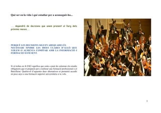 Què ser en la vida i què estudiar per a aconseguir-ho...
... dependrà de decisions que anem prenent al llarg dels
pròxims mesos...
PERQUÈ LES DECISIONS SIGUEN ADEQUADES ÉS
NECESSARI TINDRE LES IDEES CLARES D’ALLÒ QUE
VOLEM O ALMENYS COMPTAR AMB LA INFORMACIÓ I
FORMACIÓ SUFICIENT.
Si et trobes en 4t ESO significa que estàs a punt de culminar els estudis
obligatoris que et preparen per a realitzar una formació professional o el
Batxillerat. Qualsevol d’aquestes dues alternatives et permetrà accedir
en pocs anys a una formació superior universitària si tu vols.
3
 