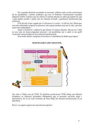Per a prendre decisions encertades és necessari, sobretot, tenir un bon coneixement
de les possibilitats i camins acadèmics que tens al finalitzar l’ensenyament secundari
obligatori (ESO). Conéixer què ens ofereix el sistema educatiu és saber què podem fer, què
i quan podem escollir i quines són els itineraris d’estudi i qualificació professional que
existeixen.
S’ha dit més d’una vegada que la informació és poder, i és del tot cert. Pensa que,
com més informades estiguem les persones, més segures podrem anar per la vida, i per tant,
serem més independents.
Anem a mostrar-te i explicar-te què ofereix el sistema educatiu. Davant teu s’obre
un nou món de desenvolupament personal i de possibilitats per a saber el teu perfil
vocacional i desenvolupar els teus interessos professionals.
Posa molta atenció i pregunta al teu tutor/a o orientadora els dubtes que tingues.
SISTEMA EDUCATIU ESPANYOL
Ara estàs a l’últim curs de l’ESO. En finalitzar positivament l’ESO obtens una titulació
(Graduat/a en Educació Secundària Obligatòria) que et permetrà sol·licitar plaça i
matricular-te, bé en un Cicle Formatiu de Grau Mitjà (de formació professional), bé en
Batxillerat.
Però si no superes aquest curs tens diverses opcions:
4
 