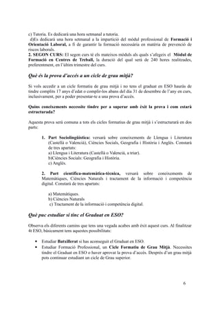c) Tutoria. Es dedicarà una hora setmanal a tutoria.
d)Es dedicarà una hora setmanal a la impartició del mòdul professional de Formació i
Orientació Laboral, a fi de garantir la formació necessària en matèria de prevenció de
riscos laborals.
2. SEGON CURS: El segon curs té els mateixos mòduls als quals s’afegeix el Mòdul de
Formació en Centres de Treball, la duració del qual serà de 240 hores realitzades,
preferentment, en l’últim trimestre del curs.
Què és la prova d’accés a un cicle de grau mitjà?
Si vols accedir a un cicle formatiu de grau mitjà i no tens el graduat en ESO hauràs de
tindre complits 17 anys d’edat o complir-los abans del dia 31 de desembre de l’any en curs,
inclusivament, per a poder presentar-te a una prova d’accés.
Quins coneixements necessite tindre per a superar amb èxit la prova i com estarà
estructurada?
Aquesta prova serà comuna a tots els cicles formatius de grau mitjà i s’estructurarà en dos
parts:
1. Part Sociolingüística: versarà sobre coneixements de Llengua i Literatura
(Castellà o Valencià), Ciències Socials, Geografia i Història i Anglés. Constarà
de tres apartats:
a) Llengua i Literatura (Castellà o Valencià, a triar).
b)Ciències Socials: Geografia i Història.
c) Anglés.
2. Part científica-matemàtica-tècnica, versarà sobre coneixements de
Matemàtiques, Ciències Naturals i tractament de la informació i competència
digital. Constarà de tres apartats:
a) Matemàtiques.
b) Ciències Naturals
c) Tractament de la informació i competència digital.
Què puc estudiar si tinc el Graduat en ESO?
Observa els diferents camins que tens una vegada acabes amb èxit aquest curs. Al finalitzar
4t ESO, bàsicament tens aquestes possibilitats:
 Estudiar Batxillerat si has aconseguit el Graduat en ESO.
 Estudiar Formació Professional, un Cicle Formatiu de Grau Mitjà. Necessites
tindre el Graduat en ESO o haver aprovat la prova d’accés. Després d’un grau mitjà
pots continuar estudiant un cicle de Grau superior.
6
 