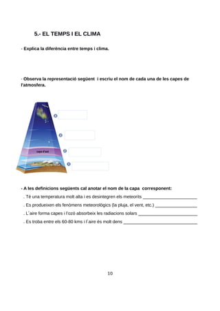 5.- EL TEMPS I EL CLIMA
- Explica la diferència entre temps i clima.
- Observa la representació següent i escriu el nom de cada una de les capes de
l'atmosfera.
- A les definicions següents cal anotar el nom de la capa corresponent:
. Té una temperatura molt alta i es desintegren els meteorits ______________________
. Es produeixen els fenòmens meteorològics (la pluja, el vent, etc.) _________________
. L aire forma capes i l’ozó absorbeix les radiacions solars ________________________
. Es troba entre els 60-80 kms i l aire és molt dens ______________________________
10
 