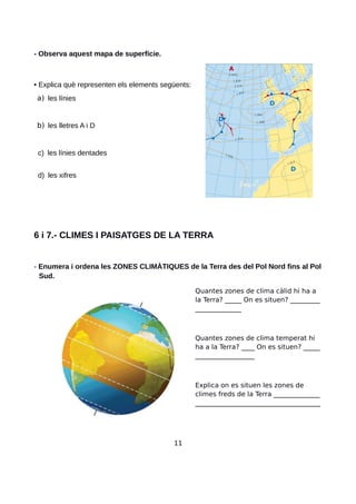 - Observa aquest mapa de superfície.
• Explica què representen els elements següents:
a) les línies
b) les lletres A i D
c) les línies dentades
d) les xifres
6 i 7.- CLIMES I PAISATGES DE LA TERRA
- Enumera i ordena les ZONES CLIMÀTIQUES de la Terra des del Pol Nord fins al Pol
Sud.
Quantes zones de clima càlid hi ha a
la Terra? _____ On es situen? _________
______________
Quantes zones de clima temperat hi
ha a la Terra? ____ On es situen? _____
__________________
Explica on es situen les zones de
climes freds de la Terra ______________
______________________________________
11
 