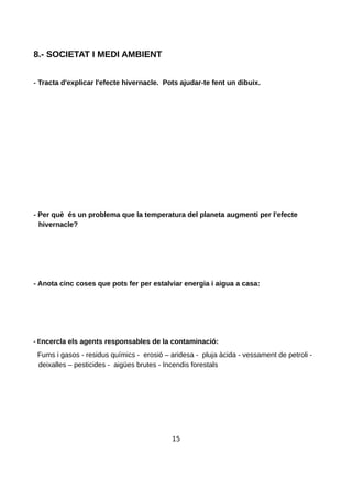 8.- SOCIETAT I MEDI AMBIENT
- Tracta d'explicar l'efecte hivernacle. Pots ajudar-te fent un dibuix.
- Per què és un problema que la temperatura del planeta augmenti per l’efecte
hivernacle?
- Anota cinc coses que pots fer per estalviar energia i aigua a casa:
- Encercla els agents responsables de la contaminació:
Fums i gasos - residus químics - erosió – aridesa - pluja àcida - vessament de petroli -
deixalles – pesticides - aigües brutes - Incendis forestals
15
 