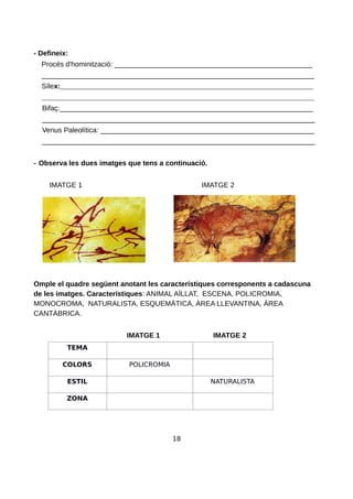 - Defineix:
Procés d'hominització: __________________________________________________
_____________________________________________________________________
Sílex:________________________________________________________________
_____________________________________________________________________
Bifaç:________________________________________________________________
_____________________________________________________________________
Venus Paleolítica: ______________________________________________________
_____________________________________________________________________
- Observa les dues imatges que tens a continuació.
IMATGE 1 IMATGE 2
Omple el quadre següent anotant les característiques corresponents a cadascuna
de les imatges. Característiques: ANIMAL AÏLLAT, ESCENA, POLICROMIA,
MONOCROMA, NATURALISTA, ESQUEMÀTICA, ÀREA LLEVANTINA, ÀREA
CANTÀBRICA.
IMATGE 1 IMATGE 2
TEMA
COLORS POLICROMIA
ESTIL NATURALISTA
ZONA
18
 