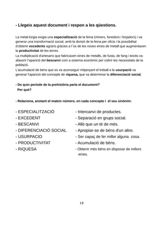 - Llegeix aquest document i respon a les qüestions.
La metal·lúrgia exigia una especialització de la feina (miners, fonedors i forjadors) i va
generar una transformació social, amb la divisió de la feina per oficis i la possibilitat
d’obtenir excedents agraris gràcies a l ús de les noves eines de metall que augmentaven
la productivitat de les terres.
La multiplicació d'artesans que fabricaven eines de metalls, de fusta, de fang i teixits va
afavorir l’aparició del bescanvi com a sistema econòmic per cobrir les necessitats de la
població.
L’acumulació de béns que es va aconseguir mitjançant el treball o la usurpació va
generar l’aparició del concepte de riquesa, que va determinar la diferenciació social.
- De quin període de la prehistòria parla el document?
Per què?
- Relaciona, anotant el mateix número, en cada concepte i el seu sinònim:
- ESPECIALITZACIÓ - Intercanvi de productes.
- EXCEDENT - Separació en grups social.
- BESCANVI - Allò que un té de més.
- DIFERENCIACIÓ SOCIAL - Apropiar-se de béns d'un altre.
- USURPACIO - Ser capaç de fer millor alguna cosa.
- PRODUCTIVITAT - Acumulació de béns.
- RIQUESA - Obtenir més béns en disposar de millors
eines.
19
 