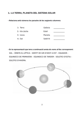 1.- LA TERRA, PLANETA DEL SISTEMA SOLAR
- Relaciona amb números les paraules de les següents columnes:
1- Terra Galàxia _____________
2.- Via Làctia Estel _____________
3- Lluna Planeta _____________
4.- Sol Satèl·lit _____________
- En la representació que tens a continuació anota els noms al lloc corresponent:
SOL – ÒRBITA EL·LÍPTICA – SENTIT DE GIR D'OEST A EST – EQUADOR -
EQUINOCCI DE PRIMAVERA – EQUINOCCI DE TARDOR – SOLSTICI D'ESTIU -
SOLSTICI D'HIVERN.
2
 