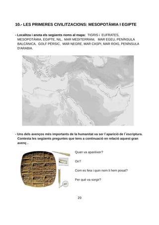 10.- LES PRIMERES CIVILITZACIONS: MESOPOTÀMIA I EGIPTE
- Localitza i anota els següents noms al mapa: TIGRIS i EUFRATES,
MESOPOTÀMIA, EGIPTE, NIL, MAR MEDITERRANI, MAR EGEU, PENÍNSULA
BALCÀNICA, GOLF PÈRSIC, MAR NEGRE, MAR CASPI, MAR ROIG, PENÍNSULA
D'ARABIA.
- Uns dels avenços més importants de la humanitat va ser l`aparició de l escriptura.
Contesta les següents preguntes que tens a continuació en relació aquest gran
avenç .
Quan va aparèixer?
On?
Com es feia i quin nom li hem posat?
Per què va sorgir?
20
 