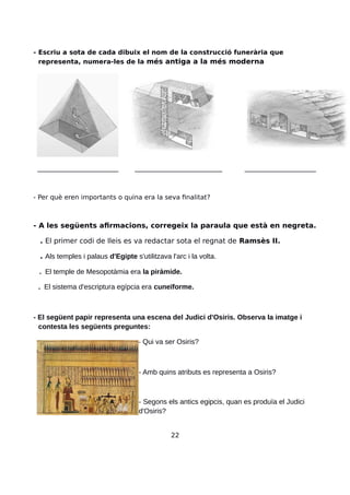 - Escriu a sota de cada dibuix el nom de la construcció funerària que
representa, numera-les de la més antiga a la més moderna
_________________________ ___________________________ ______________________
- Per què eren importants o quina era la seva finalitat?
- A les següents afirmacions, corregeix la paraula que està en negreta.
. El primer codi de lleis es va redactar sota el regnat de Ramsès II.
. Als temples i palaus d'Egipte s'utilitzava l'arc i la volta.
. El temple de Mesopotàmia era la piràmide.
. El sistema d'escriptura egípcia era cuneïforme.
- El següent papir representa una escena del Judici d'Osiris. Observa la imatge i
contesta les següents preguntes:
- Qui va ser Osiris?
- Amb quins atributs es representa a Osiris?
- Segons els antics egipcis, quan es produïa el Judici
d'Osiris?
22
 