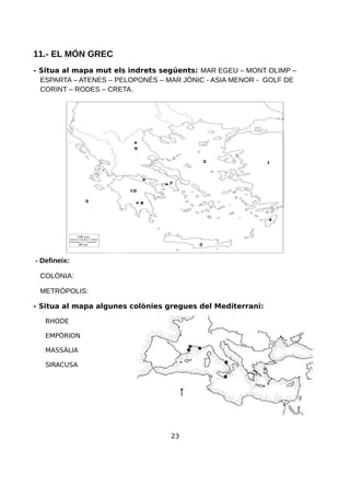 11.- EL MÓN GREC
- Situa al mapa mut els indrets següents: MAR EGEU – MONT OLIMP –
ESPARTA – ATENES – PELOPONÉS – MAR JÒNIC - ASIA MENOR - GOLF DE
CORINT – RODES – CRETA.
- Defineix:
COLÒNIA:
METRÒPOLIS:
- Situa al mapa algunes colònies gregues del Mediterrani:
RHODE
EMPÒRION
MASSÀLIA
SIRACUSA
23
 