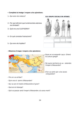 - Completa la imatge i respon a les qüestions:
1.- Qui eren els metecs?
2.- Per què afirmem que la democràcia atenesa
era limitada?
3.- Què era una CLEPSIDRA?
4.- En què consistia l'ostracisme?
5.- Qui eren els hoplites?
- Observa el mapa i respon a les qüestions:
- Quan es va expandir cap a Orient
la cultura grega?
- Per quins territoris es va estendre
l'imperi d'Alexandre?
- D'on va sortir per a les seves
conquestes?
- Fins on va arribar?
- Quin era el somni d'Alexandre?
- Qui va ser el mestre d'Alexandre el gran?
- Què era la falange?
- Què va passar amb l'imperi d'Alexandre a la seva mort?
24
ELS GRUPS SOCIALS EN ATENES
 