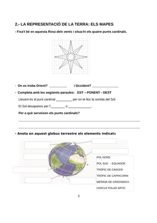 2.- LA REPRESENTACIÓ DE LA TERRA: ELS MAPES
- Fixa't bé en aquesta Rosa dels vents i situa-hi els quatre punts cardinals.
- On es troba Orient? __________ i Occident? _______________
- Completa amb les següents paraules: EST – PONENT - OEST
Llevant és el punt cardinal _________ per on té lloc la sortida del Sol.
El Sol desapareix per l'________ o _____________.
Per a què serveixen els punts cardinals?
_____________________________________________________________________
_____________________________________________________________________
- Anota en aquest globus terrestre els elements indicats
3
POL NORD
POL SUD - EQUADOR
TRÒPIC DE CÀNCER
TRÒPIC DE CAPRICORNI
MERIDIÁ DE GREENWICH
CERCLE POLAR ÀRTIC
 