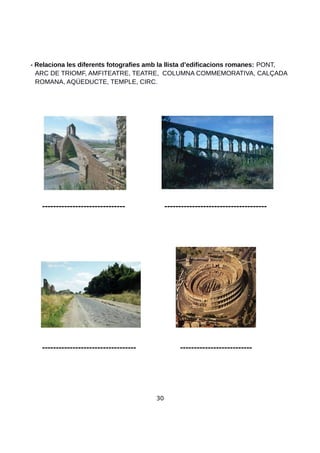 - Relaciona les diferents fotografies amb la llista d’edificacions romanes: PONT,
ARC DE TRIOMF, AMFITEATRE, TEATRE, COLUMNA COMMEMORATIVA, CALÇADA
ROMANA, AQÜEDUCTE, TEMPLE, CIRC.
------------------------------ -------------------------------------
---------------------------------- --------------------------
30
 