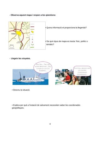 - Observa aquest mapa i respon a les qüestions:
• Quina informació et proporciona la llegenda?
• De quin tipus de mapa es tracta: físic, polític o
temàtic?
- Llegeix les vinyetes.
• Descriu la situació.
• Explica per què a l’estació de salvament necessiten saber les coordenades
geogràfiques.
4
 