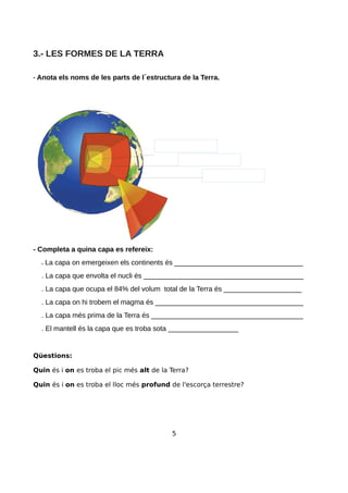 3.- LES FORMES DE LA TERRA
- Anota els noms de les parts de l estructura de la Terra.
- Completa a quina capa es refereix:
. La capa on emergeixen els continents és _________________________________
. La capa que envolta el nucli és _________________________________________
. La capa que ocupa el 84% del volum total de la Terra és ____________________
. La capa on hi trobem el magma és ______________________________________
. La capa més prima de la Terra és _______________________________________
. El mantell és la capa que es troba sota __________________
Qüestions:
Quin és i on es troba el pic més alt de la Terra?
Quin és i on es troba el lloc més profund de l'escorça terrestre?
5
 