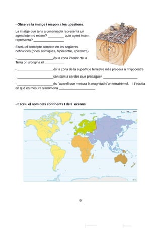 - Observa la imatge i respon a les qüestions:
La imatge que tens a continuació representa un
agent intern o extern? _________ quin agent intern
representa? _________________
Escriu el concepte correcte en les següents
definicions (ones sísmiques, hipocentre, epicentre)
- ____________________és la zona interior de la
Terra on s’origina el ___________
- ____________________és la zona de la superfície terrestre més propera a l hipocentre.
- ____________________són com a cercles que propaguen ___________________
- ____________________és l'aparell que mesura la magnitud d'un terratrèmol. I l’escala
en què es mesura s'anomena ____________________.
- Escriu el nom dels continents I dels oceans
6
 