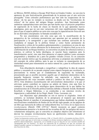 Artivismo y pospolítica. Sobre la estetización de las luchas sociales en contextos urbanos
77
en México, MANE chileno u Occupy Wall Street en Estados Unidos– no son sino la
apoteosis de esta festivalización generalizada de la protesta que el arte activista
presagiaba.5
Estas colosales performances que han sido las ocupaciones de las
plazas –de las que no siempre se reconoce su deuda con las "revoluciones de
colores" de los países del antiguo bloque socialista– han funcionado como
auténticas superproducciones artivistas que han hecho suyo el proyecto pospolítico
de superación de la lucha de clases en función de lo que aparentan nuevos
paradigmas, pero que no son sino variaciones del viejo republicanismo burgués,
para el que el espacio público no sería otra cosa que la espacialización física de uno
de sus derivados conceptuales: la llamada sociedad civil.
No nos encontramos con otra cosa que con la escenificación de la
perspectiva de las corrientes posmarxistas que apuestan por un aumento de la
participación y la autogestión y que reclaman una continua activación de la
ciudadanía al margen de la política formal y como fuente permanente de
fiscalización y crítica de los poderes gubernamentales y económicos en aras de una
agudización de los valores abstractos de la democracia. El objetivo final ya no es la
conformación de un bloque histórico, ni convertirse en punto de referencia teórico y
práctico, ni cultivar la lucha ideológica, ni suscitar bases orgánicas para la
transformación social, sino más bien potenciar el espacio público como escenario
programático y dramático de y para las grandes virtudes cívicas. Es en conexión
con este sustrato teórico que las propuestas artivistas se proponen una redefinición
del concepto de esfera pública, para la que se reclama su emancipación de su
titularidad estatal para transmutarse en marco natural de y para la reificación de la
democracia.
Esta dilucidación destinada a resignificar y redignificar la idea de espacio
público y rescatarlo de su pecado original como espacio burgués por excelencia, es
precisamente la misma que el ciudadanismo de izquierdas ha reclamado,
presumiendo que es posible encontrar aquello que el idealismo democrático de la
pequeña burguesía siempre ha anhelado: una superación e incluso una
deslegitimación del viejo encuadre sindical y político de clase (cf. Domínguez
2011). Esta dinámica reconstituyente del universalismo democrático a la que el
artivismo quiere contribuir no expresa un anhelo de futuro, sino más bien lo
contrario: la nostalgia de la mitológica ágora democrática de la que hablan las
actualizaciones de la filosofía política kantiana debidas a Hannah Arendt, Reinhardt
Koselleck o Jürgen Habermas, y ya conducidas a sus máximos niveles de
impaciencia y radicalidad, de los Negri, Hardt, Virno, Lazzarato, etc.
Las objeciones aquí planteadas no son ni nuevas ni originales. Antes al
contrario, se reclaman deudoras de la perspicacia al respecto que demostró
Wolfgang Harich al reprobar el neoanarquismo que habían alumbrado las grandes
movilizaciones estudiantiles de finales de los 60 del siglo pasado, en las páginas de
un libro que merecería de sobras ser redescubierto hoy: la Crítica de la impaciencia
revolucionaria (Harich 1988 [1971]).6
Harich reconocía en aquel contexto
inmediatamente posterior a la derrota de las revueltas del 68, los peligros del nuevo
voluntarismo anarquista, que se convertía en cómplice objetivo del reformismo al
desviar las energías revolucionarias hacia un apoliticismo inerme, abocado al
5
Sobre la dimensión estética del movimiento 15M, cf. Postill (2013) y Fernández de Rota (2013).
6
A hacer notar aquí que el artivismo es siempre en última instancia implícita o explícitamente –y
también edulcoradamente– anarquista, en la medida en que no deja de ser una variante amable de
"propaganda por los hechos", es decir de expresión de la confian za en que las acciones de
impacto pueden suponer un despertar la conciencia social y política de las mayorías sociales o de
una fracción de ellas.
 