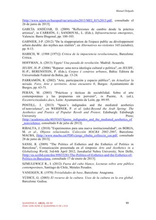 Manuel Delgado
QUADERNS-E, 18(2), 68-80 80
ISSN 1696-8298 © QUADERNS-E DE L'ICA
[http://www.ujaen.es/huesped/rae/articulos2013/MEI_01%2013.pdf, consultado el
26 de junio de 2013].
GARCÍA ANDÚJAR, D. (2009) "Reflexiones de cambio desde la práctica
artística", in CARRIÓN, J.; SANDOVAL, L. (Eds.), Infraestructuras emergentes,
Valencia: Barra Diagonal, pp. 100-103.
GARNIER, J-P. (2012) "De la réappropiation de l'espace public au développement
urbain durable: des mythes aux réalités", en Alternatives no-violentes 165 (octubre),
pp. 8-13.
HARICH, W. (1988 [1971]) Critica de la impaciencia revolucionaria, Barcelona:
Critica.
HOFFMAN, A. (2013) Yippie! Una pasada de revolución. Madrid: Acuarela.
JEUDY, H.-P. (2006) "Reparar: uma nova ideologia cultural e politica", en JEUDY,
H.-P.; BERENSTEIN, P. (Eds.), Corpos é cenários urbanos, Bahia: Editora de
Universidade Federal da Bahia, pp. 13-24.
PARRAMÓN, R. (2002) "Arte, participación y espacio público", en Actualizar la
mirada. Foro, Arte y territorio. Actas encuentro 0, Burgos: Ayuntamiento de
Burgos, pp. 63-71.
PERÁN, M. (2003) "Prácticas y tácticas de sociabilidad. Sobre el arte
contemponáneo y las propuestas sin porvenir", in Puente, A. (ed.),
Excentrici(u)dades.docs, León: Ayuntamiento de León, pp. 89-95.
POSTILL, J. (2013) "Spain’s indignados and the mediated aesthetics
of nonviolence", en WERBNER, P. et al. (eds) Beyond the Arab Spring: The
Aesthetics and Poetics of Popular Revolt and Protest. Edinburgh: Edinburgh
University Press;
[http://academia.edu/4019165/Spains_indignados_and_the_mediated_aesthetics_of
_nonviolence, consultado 8 de julio de 2013].
RIBALTA, J. (2010) "Experimentos para una nueva institucionalidad", en BORJA,
M. et al., Objetos relacionales. Colección MACBA 2002-2007, Barcelona:
MACBA, [http://www.macba.cat/PDFs/jorge_ribalta_colleccio_cas.pdf, consultado
28 de junio de 2013].
SANSI, R. (2009) “The Politics of Esthetics and the Esthetics of Politics in
Barcelona”, Comunicación presentada en el simposio Arts and Aesthetics in a
Globalising World, 3rd-6th April 2012, Jawaharlal Nehru University, New Delhi,
[http://es.scribd.com/doc/89833281/The-Politics-of-Esthetics-and-the-Esthetics-of-
Politics-in-Barcelona, consultado 17 de enero de 2013].
SZMULEWICZ R., I. (2012) Fuera del cubo blanco. Lecturas sobre arte público
contemporáneo, Santiago de Chile, Metales Pesados.
VANEIGEN, R. (1970) Trivialidades de base, Barcelona: Anagrama.
YÚDICE, G. (2003) El recurso de la cultura. Usos de la cultura en la era global.
Barcelona: Gedisa.
 