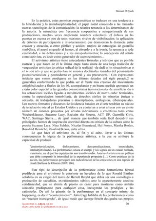 Manuel Delgado
QUADERNS-E, 18(2), 68-80 70
ISSN 1696-8298 © QUADERNS-E DE L'ICA
En la práctica, estas premisas programáticas se traducen en una tendencia a
la hibridación y la interdisciplinariedad; el papel nodal concedido a las llamadas
nuevas tecnologías de la comunicación; la relativa renuncia a los determinantes de
la autoría: la naturaleza con frecuencia cooperativa y autogestionada de sus
producciones, muchas veces empleando nombres colectivos; el énfasis en las
puestas en escena en pos de unos máximos niveles de visibilización; la aplicación
de criterios de participación e involucramiento que desmientan la distancia entre
creador y creación, o entre público y acción; empleo de estrategias de guerrilla
simbólica; el papel asignado al humor, al absurdo y a la ironía; la renuncia a toda
centralidad, a las definiciones y a los encapsulamientos; la concepción del artista
como activista, es decir como generador de acontecimientos...
El activismo artístico tiene antecedentes formales y teóricos que es posible
rastrear y que hacen de él la última etapa hasta ahora de una larga tradición de
vanguardias artísticas de crítica radical de la realidad –de dadá a los situacionistas o
el action art– y que se pertrechan de razones doctrinales tomadas del pensamiento
postestructuralista y posmoderno en general y sus precursores.1 Con expresiones
iniciales que vemos prodigarse en las últimas décadas del siglo pasado,2 se
generaliza conformando lo que podría ser el frente más creativo del movimiento
antiglobalizador a finales de los 90, acompañando y en buena medida aportando un
cierto color especial a las grandes convocatorias transnacionales de movilización o
las actuaciones locales ligadas a movimientos sociales de nuevo cuño: feministas,
contra la especulación inmobiliaria, de derechos civiles de minorías étnicas o
sexuales, de trabajadores precarios o desempleados, ecologistas, ciberespaciales.
Los nuevos formatos y discursos de disidencia basados en el arte tendrían su núcleo
de irradiación inicial en Estados Unidos y ya contarían a estas alturas con un cierto
número de cánones provistos por artistas individuales o colectivos tales como
Wochenklausur, Suzanne Lacy, Reclaim the Streets, ACT UP, Guerrilla Girls,
WAC, Santiago Sierra..., de igual manera que también sería fácil descubrir sus
principales fuentes de inspiración doctrinal directa en críticos de la cultura como la
propia Suzanne Lacy, Nina Felshin, Nicolas Bourriaud, Hal Foster, Martha Rosler,
Rosalind Deustche, Rosalind Kraus, entre otros.
Lo que hace el artivismo es, al fin y al cabo, llevar a las últimas
consecuencias la lógica de la performance artística, a la que se atribuye la
capacidad de producir
"desterritorialización, dislocamiento, descentralizaciones, intensidades,
intersubjetividades. La performance coloca el cuerpo y los signos en un estado nómada,
transitorio, en el que las experiencias son transformadas. Asocia el artista con un público
que debe compartir la intensidad de la experiencia propuesta [...]. Como poéticas de la
acción, las performances persiguen una radicalización de las emociones en una especie de
ritual (Barbosa de Oliveira 2007: 106).
Este tipo de descripción de la performance como herramienta formal
predilecta para el artivismo la convierte en heredera de lo que Ronald Barthes
señalaba en su elogio del teatro de Bertolt Brecht que debía ser una sismología o
producción de sacudidas, extrañamientos súbitos ante la aparentemente anodina
cotidianeidad, que se abriría de pronto en canal para mostrarse como ámbito
aleatorio predispuesto para cualquier cosa, incluyendo los prodigios y las
catástrofes. De ahí la génesis de la performance en el concepto mismo de
happening, es decir “acontecimiento”. John Cage hablaba de las performances como
un “suceder instruyendo”, de igual modo que George Brecht designaba sus propios
 