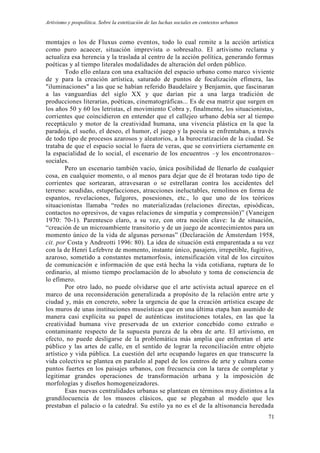 Artivismo y pospolítica. Sobre la estetización de las luchas sociales en contextos urbanos
71
montajes o los de Fluxus como eventos, todo lo cual remite a la acción artística
como puro acaecer, situación imprevista o sobresalto. El artivismo reclama y
actualiza esa herencia y la traslada al centro de la acción política, generando formas
poéticas y al tiempo literales modalidades de alteración del orden público.
Todo ello enlaza con una exaltación del espacio urbano como marco viviente
de y para la creación artística, saturado de puntos de focalización efímera, las
"iluminaciones" a las que se habían referido Baudelaire y Benjamin, que fascinaran
a las vanguardias del siglo XX y que darían pie a una larga tradición de
producciones literarias, poéticas, cinematográficas... Es de esa matriz que surgen en
los años 50 y 60 los letristas, el movimiento Cobra y, finalmente, los situacionistas,
corrientes que coincidieron en entender que el callejeo urbano debía ser al tiempo
receptáculo y motor de la creatividad humana, una vivencia plástica en la que la
paradoja, el sueño, el deseo, el humor, el juego y la poesía se enfrentaban, a través
de todo tipo de procesos azarosos y aleatorios, a la burocratización de la ciudad. Se
trataba de que el espacio social lo fuera de veras, que se convirtiera ciertamente en
la espacialidad de lo social, el escenario de los encuentros –y los encontronazos–
sociales.
Pero un escenario también vacío, única posibilidad de llenarlo de cualquier
cosa, en cualquier momento, o al menos para dejar que de él brotaran todo tipo de
corrientes que sortearan, atravesaran o se estrellaran contra los accidentes del
terreno: acudidas, estupefacciones, atracciones ineluctables, remolinos en forma de
espantos, revelaciones, fulgores, posesiones, etc., lo que uno de los teóricos
situacionistas llamaba “redes no materializadas (relaciones directas, episódicas,
contactos no opresivos, de vagas relaciones de simpatía y comprensión)” (Vaneigen
1970: 70-1). Parentesco claro, a su vez, con otra noción clave: la de situación,
“creación de un microambiente transitorio y de un juego de acontecimientos para un
momento único de la vida de algunas personas” (Declaración de Ámsterdam 1958,
cit. por Costa y Andreotti 1996: 80). La idea de situación está emparentada a su vez
con la de Henri Lefebvre de momento, instante único, pasajero, irrepetible, fugitivo,
azaroso, sometido a constantes metamorfosis, intensificación vital de los circuitos
de comunicación e información de que está hecha la vida cotidiana, ruptura de lo
ordinario, al mismo tiempo proclamación de lo absoluto y toma de consciencia de
lo efímero.
Por otro lado, no puede olvidarse que el arte activista actual aparece en el
marco de una reconsideración generalizada a propósito de la relación entre arte y
ciudad y, más en concreto, sobre la urgencia de que la creación artística escape de
los muros de unas instituciones museísticas que en una última etapa han asumido de
manera casi explícita su papel de auténticas instituciones totales, en las que la
creatividad humana vive preservada de un exterior concebido como extraño o
contaminante respecto de la supuesta pureza de la obra de arte. El artivismo, en
efecto, no puede desligarse de la problemática más amplia que enfrentan el arte
público y las artes de calle, en el sentido de lograr la reconciliación entre objeto
artístico y vida pública. La cuestión del arte ocupando lugares en que transcurre la
vida colectiva se plantea en paralelo al papel de los centros de arte y cultura como
puntos fuertes en los paisajes urbanos, con frecuencia con la tarea de completar y
legitimar grandes operaciones de transformación urbana y la imposición de
morfologías y diseños homogeneizadores.
Esas nuevas centralidades urbanas se plantean en términos muy distintos a la
grandilocuencia de los museos clásicos, que se plegaban al modelo que les
prestaban el palacio o la catedral. Su estilo ya no es el de la altisonancia heredada
 