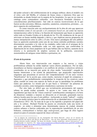 Manuel Delgado
QUADERNS-E, 18(2), 68-80 72
ISSN 1696-8298 © QUADERNS-E DE L'ICA
del poder eclesial o del exhibicionismo de la antigua nobleza; ahora el modelo era
el white cube del MoMa, el volumen de líneas claras e interiores fríos que no
disimulaba su deuda formal con la asepsia de los hospitales. Lo que no en vano se
cataloga como contenedores culturales –con frecuencia formando clústeres o
concentraciones plurifuncionales– han sido en esencia reconversiones de lo que
fueron un día conventos, fábricas, cuarteles, sanatorios, cementerios, prisiones..., es
decir espacios de confinamiento.
Es como reacción ante ese enclaustramiento de la obra de arte que aparecen
movimientos como el site-specific o el commnutiy-based art, así como las nuevas
interpretaciones sobre la forma y la función del monumento que hacen su aparición
sobre todo en Estados Unidos en la década de los 70 y 80, tendencias de las que el
artivismo en buena medida depende y deriva y que implican nuevas propuestas de
mutua interpelación entre la calle y el arte. Este nuevo paradigma del arte público
hace su aparición asumiendo como uno de sus temas centrales problemas sociales
directamente asociados a la vida en las ciudades, sobre todo en el arranque de lo
que serán prácticas neoliberales cada vez más agresivas, que conllevaban la
deportación de las clases populares de lo que habían sido sus barrios, aumento de la
miseria y la postración de amplios sectores de la población, conversión
monotemática de antiguas zonas fabriles o portuarias, etc.
El arte de la protesta
Ahora bien, esa intervención con respecto a las nuevas y viejas
problemáticas urbanas ha solido implicar varios efectos paradójicos. Por un lado,
desembarco en barrios marginales o en conflicto de artistas o colectivos artísticos
constituidos en su mayoría por gente de clase media "concernida", cargada de
buenas intenciones y no exenta de paternalismo, que propiciaba espectáculos
singulares que presumían al servicio del "empoderamiento" (?) de unos vecinos
"beneficiarios" de la acción que, como mucho, merecían el papel de comparsas o
figurantes y que probablemente contemplaban la irrupción de los creativos como
ajena, cuando no como una especie de burla en que se parodiaban los problemas
reales que padecían. Lo mismo por lo que hacía a “artistizar” las penurias de
excluidos sociales, como inmigrantes clandestinos o personas sin techo.
Por otro lado, es difícil que esa revitalización protestataria del espacio
urbano no pueda acabar actuando –lo quiera o no– como uno más de los
ingredientes que hace de las "clases creativas" contribuyentes estratégicos a la hora
de dinamizar ciudades y mejorar su ubicación en el mercado, generando nuevos
sabores locales para los que el arte público –incluyendo su modo "radical"– vendría
a ser "un medio artístico para la sobrevaloración de su identidad única e irrepetible"
(Szmulewicz 2012: 39). Se trata de lo que se ha repetido a propósito del papel del
arte y la cultura –Richard Florida ha puesto en circulación toda una teoría al
respecto– en orden a alimentar unas determinadas marcas de ciudad, dotando
centros urbanos o barrios codiciados por la especulación inmobiliaria de un aire
bohemio, contracultural o incluso algo underground, que haga de ellos lugares
atractivos para el consumo espacial de clases solventes.1
1
En la página de comentarios de los huéspedes del Hotel Barceló –clave en el intento de
gentrificación del barrio del Raval de Barcelona–, uno de ellos apuntaba elogiosamente que el
establecimiento estaba rodeado "de bares de diseño, tiendas modernas, antros alternativos”, etc
(el subrayado es nuestro). En: http://www.tripadvisor.es/ShowUserReviews-g187497-d1083206-
r25982410-Barcelo_Raval-Barcelona_Catalonia.html.
 