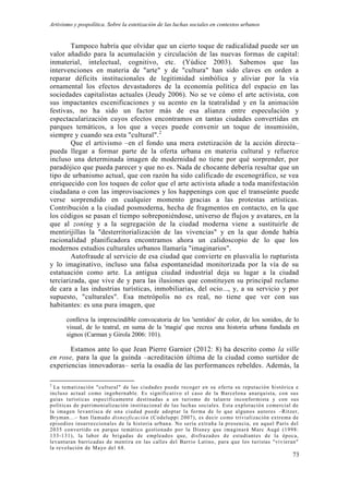 Artivismo y pospolítica. Sobre la estetización de las luchas sociales en contextos urbanos
73
Tampoco habría que olvidar que un cierto toque de radicalidad puede ser un
valor añadido para la acumulación y circulación de las nuevas formas de capital:
inmaterial, intelectual, cognitivo, etc. (Yúdice 2003). Sabemos que las
intervenciones en materia de "arte" y de "cultura" han sido claves en orden a
reparar déficits institucionales de legitimidad simbólica y aliviar por la vía
ornamental los efectos devastadores de la economía política del espacio en las
sociedades capitalistas actuales (Jeudy 2006). No se ve cómo el arte activista, con
sus impactantes escenificaciones y su acento en la teatralidad y en la animación
festivas, no ha sido un factor más de esa alianza entre especulación y
espectacularización cuyos efectos encontramos en tantas ciudades convertidas en
parques temáticos, a los que a veces puede convenir un toque de insumisión,
siempre y cuando sea esta "cultural".2
Que el artivismo –en el fondo una mera estetización de la acción directa–
pueda llegar a formar parte de la oferta urbana en materia cultural y refuerce
incluso una determinada imagen de modernidad no tiene por qué sorprender, por
paradójico que pueda parecer y que no es. Nada de chocante debería resultar que un
tipo de urbanismo actual, que con razón ha sido calificado de escenográfico, se vea
enriquecido con los toques de color que el arte activista añade a toda manifestación
ciudadana o con las improvisaciones y los happenings con que el transeúnte puede
verse sorprendido en cualquier momento gracias a las protestas artísticas.
Contribución a la ciudad posmoderna, hecha de fragmentos en contacto, en la que
los códigos se pasan el tiempo sobreponiéndose, universo de flujos y avatares, en la
que al zoning y a la segregación de la ciudad moderna viene a sustituirle de
mentirijillas la "desterritorialización de las vivencias" y en la que donde había
racionalidad planificadora encontramos ahora un calidoscopio de lo que los
modernos estudios culturales urbanos llamaría "imaginarios".
Autofraude al servicio de esa ciudad que convierte en plusvalía lo rupturista
y lo imaginativo, incluso una falsa espontaneidad monitorizada por la vía de su
estatuación como arte. La antigua ciudad industrial deja su lugar a la ciudad
terciarizada, que vive de y para las ilusiones que constituyen su principal reclamo
de cara a las industrias turísticas, inmobiliarias, del ocio..., y, a su servicio y por
supuesto, "culturales". Esa metrópolis no es real, no tiene que ver con sus
habitantes: es una pura imagen, que
conlleva la imprescindible convocatoria de los 'sentidos' de color, de los sonidos, de lo
visual, de lo teatral, en suma de la 'magia' que recrea una historia urbana fundada en
signos (Carman y Girola 2006: 101).
Estamos ante lo que Jean Pierre Garnier (2012: 8) ha descrito como la ville
en rose, para la que la guinda –acreditación última de la ciudad como surtidor de
experiencias innovadoras– sería la osadía de las performances rebeldes. Además, la
2
La tematización "cultural" de las ciudades puede recoger en su oferta su reputación histórica e
incluso actual como ingobernable. Es significativo el caso de la Barcelona anarquista, con sus
guías turísticas específicamente destinadas a un turismo de talan te inconformista y con sus
políticas de patrimonialización institucional de las luchas sociales. Esta explotación comercial de
la imagen levantisca de una ciudad puede adoptar la forma de lo que algunos autores –Ritzer,
Bryman...– han llamado disneyficación (Codeluppi 2007), es decir como trivialización extrema de
episodios insurreccionales de la historia urbana. No sería extraña la presencia, en aquel París del
2035 convertido en parque temático gestionado por la Disney que imaginará Marc Augé (1998:
133-131), la labor de brigadas de empleados que, disfrazados de estudiantes de la época,
levantaran barricadas de mentira en las calles del Barrio Latino, para que los turistas "vivieran"
la revolución de Mayo del 68.
 
