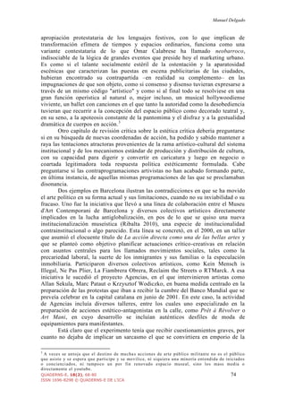 Manuel Delgado
QUADERNS-E, 18(2), 68-80 74
ISSN 1696-8298 © QUADERNS-E DE L'ICA
apropiación protestataria de los lenguajes festivos, con lo que implican de
transformación efímera de tiempos y espacios ordinarios, funciona como una
variante contestataria de lo que Omar Calabrese ha llamado neobarroco,
indisociable de la lógica de grandes eventos que preside hoy el marketing urbano.
Es como si el talante socialmente estéril de la ostentación y la aparatosidad
escénicas que caracterizan las puestas en escena publicitarias de las ciudades,
hubieran encontrado su contrapartida –en realidad su complemento– en las
impugnaciones de que son objeto, como si consenso y disenso tuvieran expresarse a
través de un mismo código "artístico" y como si al final todo se resolviese en una
gran función operística al natural o, mejor incluso, un musical hollywoodiense
viviente, un ballet con canciones en el que tanto la autoridad como la desobediencia
tuvieran que recurrir a la concepción del espacio público como decorado teatral y,
en su seno, a la apoteosis constante de la pantomima y el disfraz y a la gestualidad
dramática de cuerpos en acción.3
Otro capítulo de revisión crítica sobre la estética crítica debería preguntarse
si en su búsqueda de nuevas coordenadas de acción, ha podido y sabido mantener a
raya las tentaciones atractoras provenientes de la rama artístico-cultural del sistema
institucional y de los mecanismos estándar de producción y distribución de cultura,
con su capacidad para digerir y convertir en caricatura y luego en negocio o
coartada legitimadora toda respuesta política estéticamente formulada. Cabe
preguntarse si las contraprogramaciones artivistas no han acabado formando parte,
en última instancia, de aquellas mismas programaciones de las que se proclamaban
disonancia.
Dos ejemplos en Barcelona ilustran las contradicciones en que se ha movido
el arte político en su forma actual y sus limitaciones, cuando no su inviabilidad o su
fracaso. Uno fue la iniciativa que llevó a una línea de colaboración entre el Museu
d'Art Contemporani de Barcelona y diversos colectivos artísticos directamente
implicados en la lucha antiglobalización, en pos de lo que se quiso una nueva
institucionalización museística (Ribalta 2010), una especie de institucionalidad
contrainstitucional o algo parecido. Esta línea se concretó, en el 2000, en un taller
que asumió el elocuente título de La acción directa como una de las bellas artes y
que se planteó como objetivo planificar actuaciones crítico-creativas en relación
con asuntos centrales para los llamados movimientos sociales, tales como la
precariedad laboral, la suerte de los inmigrantes y sus familias o la especulación
inmobiliaria. Participaron diversos colectivos artísticos, como Kein Mensch is
Illegal, Ne Pas Plier, La Fiambrera Obrera, Reclaim the Streets o RTMarck. A esa
iniciativa le sucedió el proyecto Agencias, en el que intervinieron artistas como
Allan Sekula, Marc Pataut o Krzysztof Wodiczko, en buena medida centrado en la
preparación de las protestas que iban a recibir la cumbre del Banco Mundial que se
preveía celebrar en la capital catalana en junio de 2001. En este caso, la actividad
de Agencias incluía diversos talleres, entre los cuales uno especializado en la
preparación de acciones estético-antagonistas en la calle, como Prêt à Révolver o
Art Mani, en cuyo desarrollo se incluían auténticos desfiles de moda de
equipamientos para manifestantes.
Está claro que el experimento tenía que recibir cuestionamientos graves, por
cuanto no dejaba de implicar un sarcasmo el que se convirtiera en emporio de la
3
A veces se antoja que el destino de muchas acciones de arte público militante no es el público
que asiste y se espera que participe y se movilice, ni siquiera una minoría entendida de iniciados
o concienciados, ni tampoco un por fin renovado espacio museal, sino los mass media o
directamente el youtube.
 