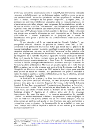 Artivismo y pospolítica. Sobre la estetización de las luchas sociales en contextos urbanos
75
creatividad antisistema una instancia como el MACBA, tan directamente implicada
–empírica y simbólicamente– en las dinámicas sociales y políticas contra las que se
proclamaba combatir: intento de expulsión de las clases populares del barrio en que
ubica el museo, subempleo de sus propios empleados... (Delgado 2008). La
contradicción acabó resolviéndose en una ruptura entre los creadores implicados en
el experimento, entre ellos mismos y con buena parte de los movimientos sociales a
los que se acudía a auxiliar "estéticamente", que interpretaron proyectos como
Agencias como una frivolización del disenso político real.4
Así, como ha notado
Roger Sansi (2009), los discursos contra-hegemónicos del museo se han visto como
una máscara que apenas ha disimulado su papel hegemónico, de tal forma que la
politización de la estética propugnada en su programa por el museo ha
desembocado en lo que en la práctica ha sido y está siendo una simple estetización
de la política.
El otro ejemplo es el de un colectivo activista llamado Ariadna Pi, que
protagonizó diversos alborotos de protesta de impacto entre 2005 y 2007.
Consistían en la generación de pequeñas turbas que hacían acto de presencia de
manera inopinada en lugares y momentos significativos, como refuerzo o soporte de
campañas vindicativas concretas: en abril 2005 "secuestra" un bus turístico en la
plaça de Catalunya con la intención de conducirlo hasta el centro de internamiento
de inmigrantes de la Verneda; en junio de aquel año enciende una hoguera de Sant
Joan en el passeig de Gràcia, en pleno centro de la ciudad; la noche del 25 de
noviembre irrumpe tumultuosamente en el Gran Teatro del Liceo instantes antes de
iniciarse la función, como protesta ante la nueva normativa municipal en materia de
"civismo"; celebra el Primero de Mayo con un aparatoso picnic en el Hotel Ritz en
2006; en octubre de ese año organiza una masiva fiesta de pijamas en el Ikea de
l'Hospitalet de Llobregat; en marzo de 2007 asalta la Torre Agbar para sortearla
entre jóvenes en busca de vivienda... Las pretensiones del grupo se limitaban a
llamar la atención acerca de ciertas problemáticas, pero no, en absoluto, generar
obras de arte (Delgado y Horta 2007).
La frustración se produjo y se hizo irreversible en el momento en que
diversas exposiciones artísticas decidieron, en 2007, incorporar imágenes de sus
acciones como parte de la muestra: Repensar Barcelona, en la Capella de l'Antic
Hospital de Sant Pau, un espacio del Ayuntamiento de Barcelona, y Post it city.
Ciutats ocasionals, en el CCCB, comisariada por Martí Perán. En la exposición La
ciutat buida, del artista sevillano Pedro G. Romero, en la Fundació Tàpies, la
fantástica Ariadna Pi figuraba en el catálogo como uno de los creadores
intervinientes. En todos los casos, y en espacios emblemáticos del apartado
"cultural" del modelo Barcelona, Ariadna Pi era presentada como un ejemplo de
"uso no codificado del espacio urbano con un tono crítico implícito". Para sus
componentes, en cambio, nada podía ser más frustrante que verse convertidos y
reconocidos como performens. La homologación de su actividad en tanto que
"arte", aunque fuera crítico, implicó la asunción de una derrota y la inmediata
disolución del colectivo.
4
Sobre los conflictos internos en el seno de los propios grupos participantes en el experimento
Agencias en el MACBA, véase "Luces y sombras en la trastienda del activismo. Entrevista con
Xelo Bosch”; [http://www.e-sevilla.org/index.php?name=News&file=article&sid=1523,
consultado el 12 de julio de 2013].
 