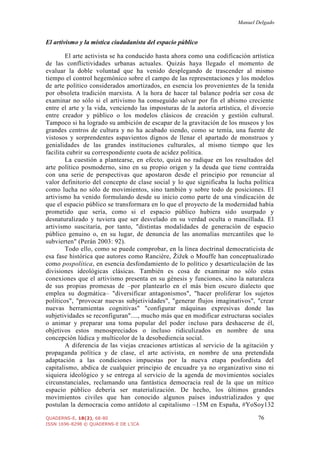Manuel Delgado
QUADERNS-E, 18(2), 68-80 76
ISSN 1696-8298 © QUADERNS-E DE L'ICA
El artivismo y la mística ciudadanista del espacio público
El arte activista se ha conducido hasta ahora como una codificación artística
de las conflictividades urbanas actuales. Quizás haya llegado el momento de
evaluar la doble voluntad que ha venido desplegando de trascender al mismo
tiempo el control hegemónico sobre el campo de las representaciones y los modelos
de arte político considerados amortizados, en esencia los provenientes de la tenida
por obsoleta tradición marxista. A la hora de hacer tal balance podría ser cosa de
examinar no sólo si el artivismo ha conseguido salvar por fin el abismo creciente
entre el arte y la vida, venciendo las imposturas de la autoría artística, el divorcio
entre creador y público o los modelos clásicos de creación y gestión cultural.
Tampoco si ha logrado su ambición de escapar de la gravitación de los museos y los
grandes centros de cultura y no ha acabado siendo, como se temía, una fuente de
vistosos y sorprendentes aspavientos dignos de llenar el apartado de monstruos y
genialidades de las grandes instituciones culturales, al mismo tiempo que les
facilita cubrir su correspondiente cuota de acidez política.
La cuestión a plantearse, en efecto, quizá no radique en los resultados del
arte político posmoderno, sino en su propio origen y la deuda que tiene contraída
con una serie de perspectivas que apostaron desde el principio por renunciar al
valor definitorio del concepto de clase social y lo que significaba la lucha política
como lucha no sólo de movimientos, sino también y sobre todo de posiciones. El
artivismo ha venido formulando desde su inicio como parte de una vindicación de
que el espacio público se transformara en lo que el proyecto de la modernidad había
prometido que sería, como si el espacio público hubiera sido usurpado y
desnaturalizado y tuviera que ser desvelado en su verdad oculta o mancillada. El
artivismo suscitaría, por tanto, "distintas modalidades de generación de espacio
público genuino o, en su lugar, de denuncia de las anomalías mercantiles que lo
subvierten" (Perán 2003: 92).
Todo ello, como se puede comprobar, en la línea doctrinal democraticista de
esa fase histórica que autores como Rancière, Žižek o Mouffe han conceptualizado
como pospolítica, en esencia desfondamiento de lo político y desarticulación de las
divisiones ideológicas clásicas. También es cosa de examinar no sólo estas
conexiones que el artivismo presenta en su génesis y funciones, sino la naturaleza
de sus propias promesas de –por plantearlo en el más bien oscuro dialecto que
emplea su dogmática– "diversificar antagonismos", "hacer proliferar los sujetos
políticos", "provocar nuevas subjetividades", "generar flujos imaginativos", "crear
nuevas herramientas cognitivas" "configurar máquinas expresivas donde las
subjetividades se reconfiguran"...., mucho más que en modificar estructuras sociales
o animar y preparar una toma popular del poder incluso para deshacerse de él,
objetivos estos menospreciados o incluso ridiculizados en nombre de una
concepción lúdica y multicolor de la desobediencia social.
A diferencia de las viejas creaciones artísticas al servicio de la agitación y
propaganda política y de clase, el arte activista, en nombre de una pretendida
adaptación a las condiciones impuestas por la nueva etapa posfordista del
capitalismo, abdica de cualquier principio de encuadre ya no organizativo sino ni
siquiera ideológico y se entrega al servicio de la agenda de movimientos sociales
circunstanciales, reclamando una fantástica democracia real de la que un mítico
espacio público debería ser materialización. De hecho, los últimos grandes
movimientos civiles que han conocido algunos países industrializados y que
postulan la democracia como antídoto al capitalismo –15M en España, #YoSoy132
 