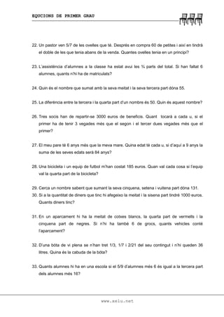 EQUCIONS DE PRIMER GRAU
www.xelu.net
22. Un pastor ven 5/7 de les ovelles que té. Després en compra 60 de petites i així en tindrà
el doble de les que tenia abans de la venda. Quantes ovelles tenia en un principi?
23. L’assistència d’alumnes a la classe ha estat avui les ¾ parts del total. Si han faltat 6
alumnes, quants n’hi ha de matriculats?
24. Quin és el nombre que sumat amb la seva meitat i la seva tercera part dóna 55.
25. La diferència entre la tercera i la quarta part d’un nombre és 50. Quin és aquest nombre?
26. Tres socis han de repartir-se 3000 euros de beneficis. Quant tocarà a cada u, si el
primer ha de tenir 3 vegades més que el segon i el tercer dues vegades més que el
primer?
27. El meu pare té 6 anys més que la meva mare. Quina edat té cada u, si d’aquí a 9 anys la
suma de les seves edats serà 84 anys?
28. Una bicicleta i un equip de futbol m’han costat 185 euros. Quan val cada cosa si l’equip
val la quarta part de la bicicleta?
29. Cerca un nombre sabent que sumant la seva cinquena, setena i vuitena part dóna 131.
30. Si a la quantitat de diners que tinc hi afegeixo la meitat i la sisena part tindré 1000 euros.
Quants diners tinc?
31. En un aparcament hi ha la meitat de cotxes blancs, la quarta part de vermells i la
cinquena part de negres. Si n’hi ha també 6 de grocs, quants vehicles conté
l’aparcament?
32. D’una bóta de vi plena se n’han tret 1/3, 1/7 i 2/21 del seu contingut i n’hi queden 36
litres. Quina és la cabuda de la bóta?
33. Quants alumnes hi ha en una escola si el 5/9 d’alumnes més 6 és igual a la tercera part
dels alumnes més 16?
 