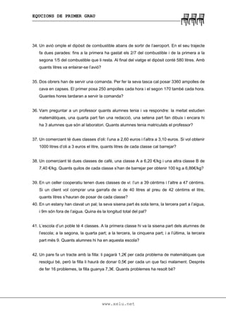 EQUCIONS DE PRIMER GRAU
www.xelu.net
34. Un avió omple el dipòsit de combustible abans de sortir de l’aeroport. En el seu trajecte
fa dues parades: fins a la primera ha gastat els 2/7 del combustible i de la primera a la
segona 1/5 del combustible que li resta. Al final del viatge el dipòsit conté 580 litres. Amb
quants litres va enlairar-se l’avió?
35. Dos obrers han de servir una comanda. Per fer la seva tasca cal posar 3360 ampolles de
cava en capses. El primer posa 250 ampolles cada hora i el segon 170 també cada hora.
Quantes hores tardaran a servir la comanda?
36. Vam preguntar a un professor quants alumnes tenia i va respondre: la meitat estudien
matemàtiques, una quarta part fan una redacció, una setena part fan dibuix i encara hi
ha 3 alumnes que són al laboratori. Quants alumnes tenia matriculats el professor?
37. Un comerciant té dues classes d’oli: l’una a 2,60 euros i l’altra a 3,10 euros. Si vol obtenir
1000 litres d’oli a 3 euros el litre, quants litres de cada classe cal barrejar?
38. Un comerciant té dues classes de cafè, una classe A a 6,20 €/kg i una altra classe B de
7,40 €/kg. Quants quilos de cada classe s’han de barrejar per obtenir 100 kg a 6,86€/kg?
39. En un celler cooperatiu tenen dues classes de vi: l’un a 39 cèntims i l’altre a 47 cèntims.
Si un client vol comprar una garrafa de vi de 40 litres al preu de 42 cèntims el litre,
quants litres s’hauran de posar de cada classe?
40. En un estany han clavat un pal; la seva sisena part és sota terra, la tercera part a l’aigua,
i 9m són fora de l’aigua. Quina és la longitud total del pal?
41. L’escola d’un poble té 4 classes. A la primera classe hi va la sisena part dels alumnes de
l’escola; a la segona, la quarta part; a la tercera, la cinquena part; i a l’última, la tercera
part més 9. Quants alumnes hi ha en aquesta escola?
42. Un pare fa un tracte amb la filla: li pagarà 1,2€ per cada problema de matemàtiques que
resolgui bé, però la filla li haurà de donar 0,5€ per cada un que faci malament. Després
de fer 16 problemes, la filla guanya 7,3€. Quants problemes ha resolt bé?
 