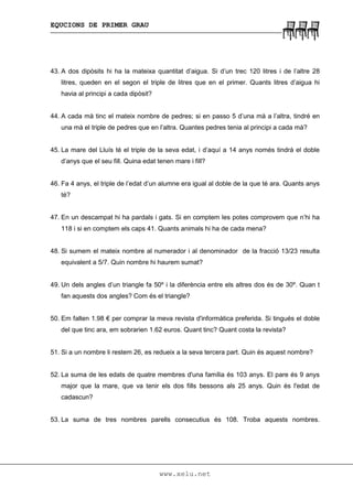 EQUCIONS DE PRIMER GRAU
www.xelu.net
43. A dos dipòsits hi ha la mateixa quantitat d’aigua. Si d’un trec 120 litres i de l’altre 28
litres, queden en el segon el triple de litres que en el primer. Quants litres d’aigua hi
havia al principi a cada dipòsit?
44. A cada mà tinc el mateix nombre de pedres; si en passo 5 d’una mà a l’altra, tindré en
una mà el triple de pedres que en l’altra. Quantes pedres tenia al principi a cada mà?
45. La mare del Lluís té el triple de la seva edat, i d’aquí a 14 anys només tindrà el doble
d’anys que el seu fill. Quina edat tenen mare i fill?
46. Fa 4 anys, el triple de l’edat d’un alumne era igual al doble de la que té ara. Quants anys
té?
47. En un descampat hi ha pardals i gats. Si en comptem les potes comprovem que n’hi ha
118 i si en comptem els caps 41. Quants animals hi ha de cada mena?
48. Si sumem el mateix nombre al numerador i al denominador de la fracció 13/23 resulta
equivalent a 5/7. Quin nombre hi haurem sumat?
49. Un dels angles d’un triangle fa 50º i la diferència entre els altres dos és de 30º. Quan t
fan aquests dos angles? Com és el triangle?
50. Em falten 1.98 € per comprar la meva revista d'informàtica preferida. Si tingués el doble
del que tinc ara, em sobrarien 1.62 euros. Quant tinc? Quant costa la revista?
51. Si a un nombre li restem 26, es redueix a la seva tercera part. Quin és aquest nombre?
52. La suma de les edats de quatre membres d'una família és 103 anys. El pare és 9 anys
major que la mare, que va tenir els dos fills bessons als 25 anys. Quin és l'edat de
cadascun?
53. La suma de tres nombres parells consecutius és 108. Troba aquests nombres.
 
