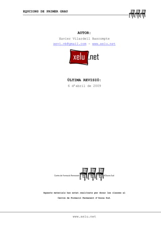 EQUCIONS DE PRIMER GRAU
www.xelu.net
AUTOR:
Xavier Vilardell Bascompte
xevi.vb@gmail.com – www.xelu.net
ÚLTIMA REVISIÓ:
6 d’abril de 2009
Aquests materials han estat realitzats per donar les classes al
Centre de Formació Permanent d’Osona Sud.
 