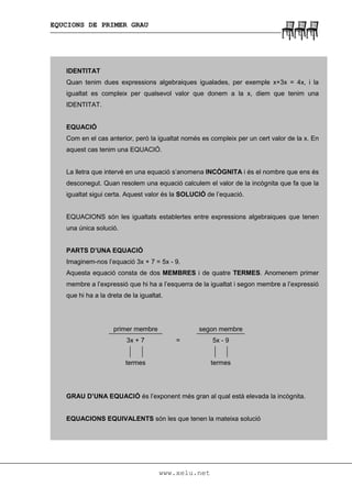 EQUCIONS DE PRIMER GRAU
www.xelu.net
IDENTITAT
Quan tenim dues expressions algebraiques igualades, per exemple x+3x = 4x, i la
igualtat es compleix per qualsevol valor que donem a la x, diem que tenim una
IDENTITAT.
EQUACIÓ
Com en el cas anterior, però la igualtat només es compleix per un cert valor de la x. En
aquest cas tenim una EQUACIÓ.
La lletra que intervé en una equació s’anomena INCÒGNITA i és el nombre que ens és
desconegut. Quan resolem una equació calculem el valor de la incògnita que fa que la
igualtat sigui certa. Aquest valor és la SOLUCIÓ de l’equació.
EQUACIONS són les igualtats establertes entre expressions algebraiques que tenen
una única solució.
PARTS D’UNA EQUACIÓ
Imaginem-nos l’equació 3x + 7 = 5x - 9.
Aquesta equació consta de dos MEMBRES i de quatre TERMES. Anomenem primer
membre a l’expressió que hi ha a l’esquerra de la igualtat i segon membre a l’expressió
que hi ha a la dreta de la igualtat.
primer membre segon membre
3x + 7 = 5x - 9
termes termes
GRAU D’UNA EQUACIÓ és l’exponent més gran al qual està elevada la incògnita.
EQUACIONS EQUIVALENTS són les que tenen la mateixa solució
 