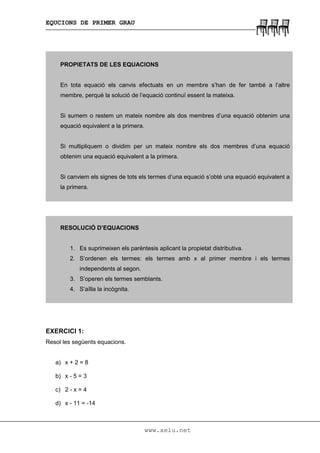 EQUCIONS DE PRIMER GRAU
www.xelu.net
PROPIETATS DE LES EQUACIONS
En tota equació els canvis efectuats en un membre s’han de fer també a l’altre
membre, perquè la solució de l’equació continuï essent la mateixa.
Si sumem o restem un mateix nombre als dos membres d’una equació obtenim una
equació equivalent a la primera.
Si multipliquem o dividim per un mateix nombre els dos membres d’una equació
obtenim una equació equivalent a la primera.
Si canviem els signes de tots els termes d’una equació s’obté una equació equivalent a
la primera.
RESOLUCIÓ D’EQUACIONS
1. Es suprimeixen els parèntesis aplicant la propietat distributiva.
2. S’ordenen els termes: els termes amb x al primer membre i els termes
independents al segon.
3. S’operen els termes semblants.
4. S’aïlla la incògnita.
EXERCICI 1:
Resol les següents equacions.
a) x + 2 = 8
b) x - 5 = 3
c) 2 - x = 4
d) x - 11 = -14
 