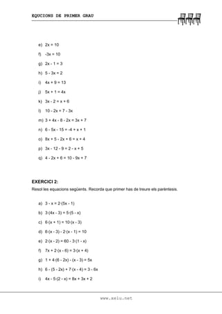 EQUCIONS DE PRIMER GRAU
www.xelu.net
e) 2x = 10
f) -3x = 10
g) 2x - 1 = 3
h) 5 - 3x = 2
i) 4x + 9 = 13
j) 5x + 1 = 4x
k) 3x - 2 = x + 6
l) 10 - 2x = 7 - 3x
m) 3 + 4x - 8 - 2x = 3x + 7
n) 6 - 5x - 15 = -4 + x + 1
o) 8x + 5 - 2x + 6 = x + 4
p) 3x - 12 - 9 = 2 - x + 5
q) 4 - 2x + 6 = 10 - 9x + 7
EXERCICI 2:
Resol les equacions següents. Recorda que primer has de treure els parèntesis.
a) 3 - x = 2·(5x - 1)
b) 3·(4x - 3) = 5·(5 - x)
c) 6·(x + 1) = 10·(x - 3)
d) 6·(x - 3) - 2·(x - 1) = 10
e) 2·(x - 2) = 60 - 3·(1 - x)
f) 7x + 2·(x - 6) = 3·(x + 4)
g) 1 + 4·(6 - 2x) - (x - 3) = 5x
h) 6 - (5 - 2x) + 7·(x - 4) = 3 - 6x
i) 4x - 5·(2 - x) = 8x + 3x + 2
 