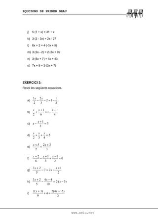EQUCIONS DE PRIMER GRAU
www.xelu.net
j) 5·(7 + x) = 31 + x
k) 3·(2 - 3x) = 2x - 27
l) 6x + 2 = 4·(-3x + 5)
m) 3·(3x - 2) = 2·(3x + 9)
n) 3·(5x + 7) = 4x + 43
o) 7x + 9 = 3·(3x + 7)
EXERCICI 3:
Resol les següents equacions.
a)
3
1
12
3
2
2
3
−=−−
xx
b)
4
1
1
6
1
2
−
−=
+
+
xxx
c) 3
2
1
=
+
−
x
x
d) 5
432
=++
xxx
e)
3
32
2
5 +
=
+ xx
f) 0
2
1
3
1
6
2
=
−
+
+
−
− xxx
g)
2
1
27
5
23 +
−=−
+ x
x
x
h) )5·(2
10
44
5
23
−=
−
−
+
x
xx
i)
3
)154(2
4
9
)3(2 −
=+
+ xx
 
