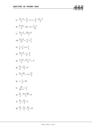 EQUCIONS DE PRIMER GRAU
www.xelu.net
j)
6
32
3
4
1
3
7
2
52 −
−+=−+
− x
x
xx
k)
10
3
)1(2
4
68 x
x
x −
=−−
−
l)
7
412
3
25 +
=
+ xx
m)
3
5
412
52
+
−
=
+ xx
n)
5
6
35
xxx
=++
o)
2
4
33
42
+=
+ xx
p) 4
5
72
2
11
−=
−
+
+ xx
q) 9
3
2
6
5
=+
xx
r)
3
2
2
5
186 xx
+−=
−
s) 30
6
=−
x
x
t)
3
1
22
4
=
+ x
x
u) 0
5
306
3
4
=
+
−
xx
v) 2
9
4
3
2
+=
xx
w) 14
5
6
5
2
3
9
+=−
xxx
 