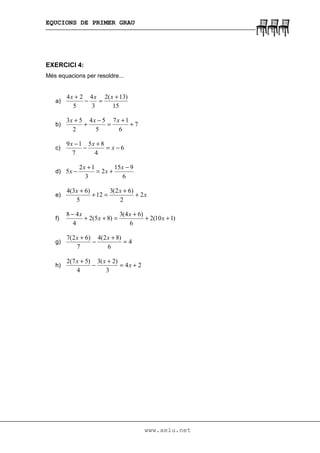 EQUCIONS DE PRIMER GRAU
www.xelu.net
EXERCICI 4:
Més equacions per resoldre...
a)
15
)13(2
3
4
5
24 +
=−
+ xxx
b) 7
6
17
5
54
2
53
+
+
=
−
+
+ xxx
c) 6
4
85
7
19
−=
+
−
−
x
xx
d)
6
915
2
3
12
5
−
+=
+
−
x
x
x
x
e) x
xx
2
2
)62(3
12
5
)63(4
+
+
=+
+
f) )110(2
6
)64(3
)85(2
4
48
++
+
=++
−
x
x
x
x
g) 4
6
)82(4
7
)62(7
=
+
−
+ xx
h) 24
3
)2(3
4
)57(2
+=
+
−
+
x
xx
 