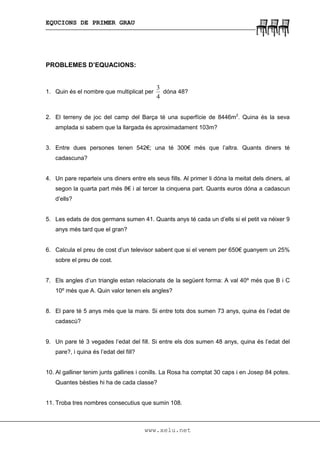 EQUCIONS DE PRIMER GRAU
www.xelu.net
PROBLEMES D’EQUACIONS:
1. Quin és el nombre que multiplicat per
4
3
dóna 48?
2. El terreny de joc del camp del Barça té una superfície de 8446m2
. Quina és la seva
amplada si sabem que la llargada és aproximadament 103m?
3. Entre dues persones tenen 542€; una té 300€ més que l’altra. Quants diners té
cadascuna?
4. Un pare reparteix uns diners entre els seus fills. Al primer li dóna la meitat dels diners, al
segon la quarta part més 8€ i al tercer la cinquena part. Quants euros dóna a cadascun
d’ells?
5. Les edats de dos germans sumen 41. Quants anys té cada un d’ells si el petit va néixer 9
anys més tard que el gran?
6. Calcula el preu de cost d’un televisor sabent que si el venem per 650€ guanyem un 25%
sobre el preu de cost.
7. Els angles d’un triangle estan relacionats de la següent forma: A val 40º més que B i C
10º més que A. Quin valor tenen els angles?
8. El pare té 5 anys més que la mare. Si entre tots dos sumen 73 anys, quina és l’edat de
cadascú?
9. Un pare té 3 vegades l’edat del fill. Si entre els dos sumen 48 anys, quina és l’edat del
pare?, i quina és l’edat del fill?
10. Al galliner tenim junts gallines i conills. La Rosa ha comptat 30 caps i en Josep 84 potes.
Quantes bèsties hi ha de cada classe?
11. Troba tres nombres consecutius que sumin 108.
 