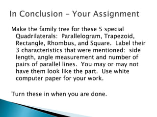 Make the family tree for these 5 special
Quadrilaterals: Parallelogram, Trapezoid,
Rectangle, Rhombus, and Square. Label their
3 characteristics that were mentioned: side
length, angle measurement and number of
pairs of parallel lines. You may or may not
have them look like the part. Use white
computer paper for your work.
Turn these in when you are done.
 