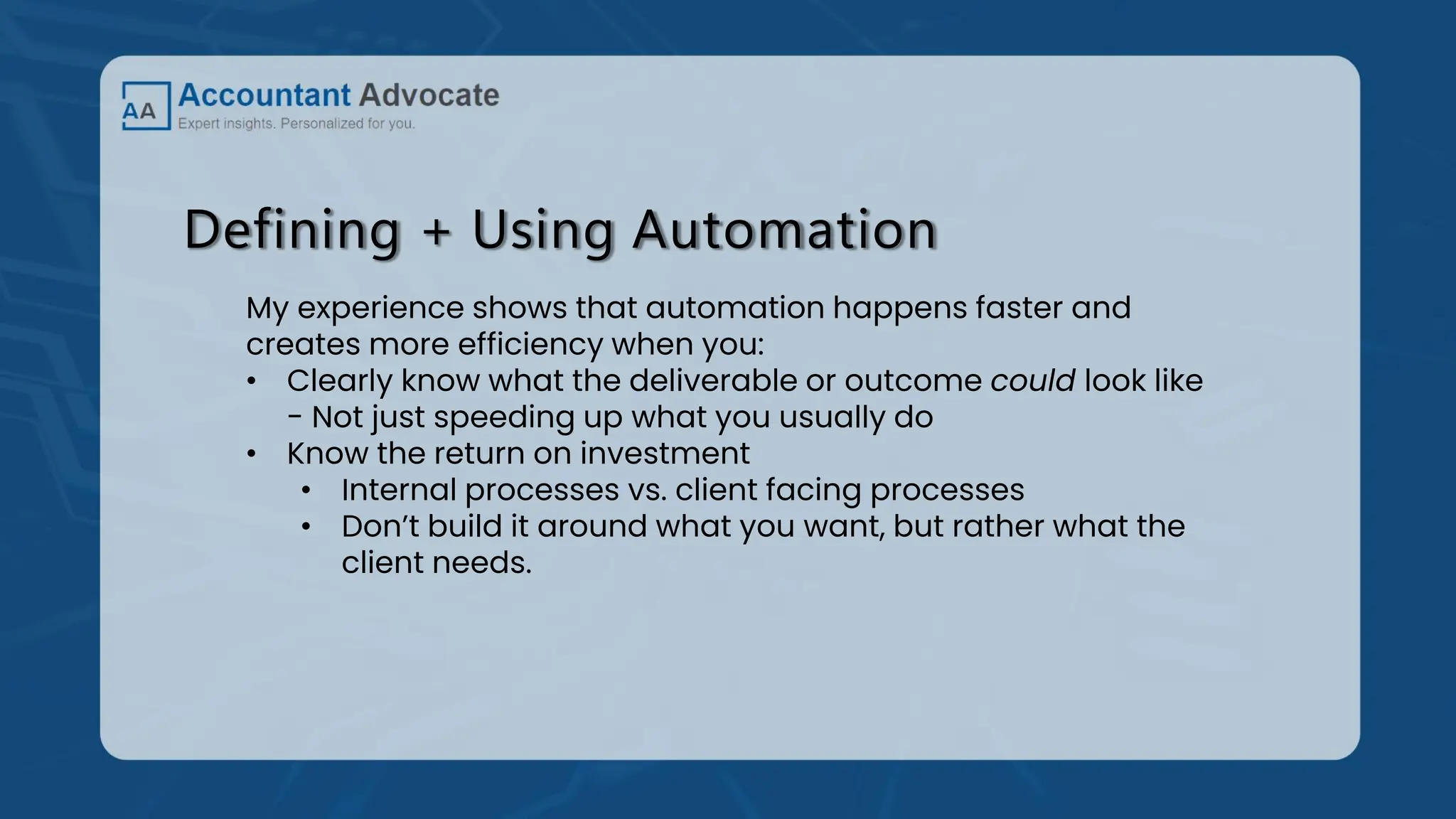 Defining + Using Automation
My experience shows that automation happens faster and
creates more efficiency when you:
• Clearly know what the deliverable or outcome could look like
- Not just speeding up what you usually do
• Know the return on investment
• Internal processes vs. client facing processes
• Don’t build it around what you want, but rather what the
client needs.
 