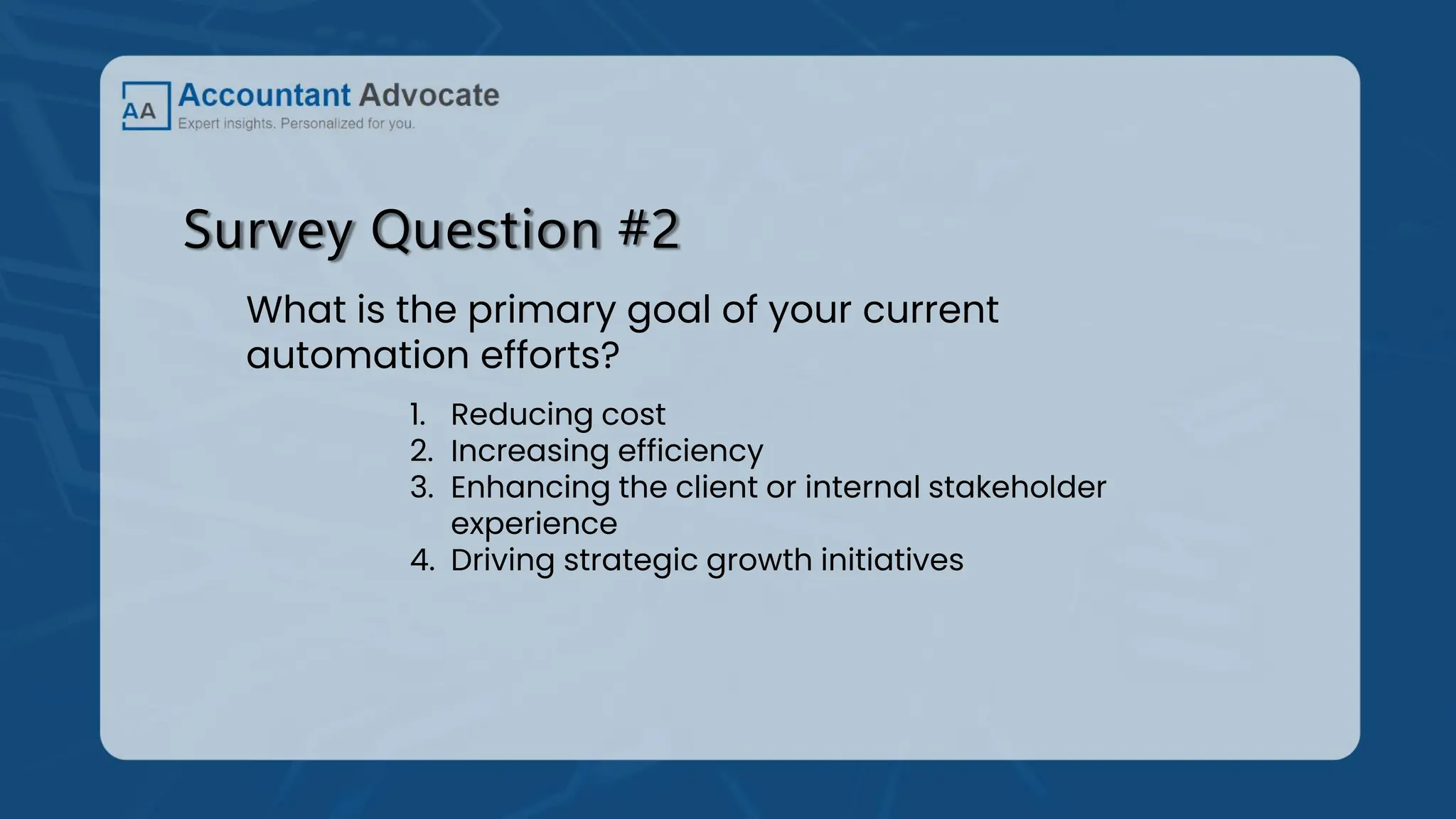 Survey Question #2
What is the primary goal of your current
automation efforts?
1. Reducing cost
2. Increasing efficiency
3. Enhancing the client or internal stakeholder
experience
4. Driving strategic growth initiatives
 