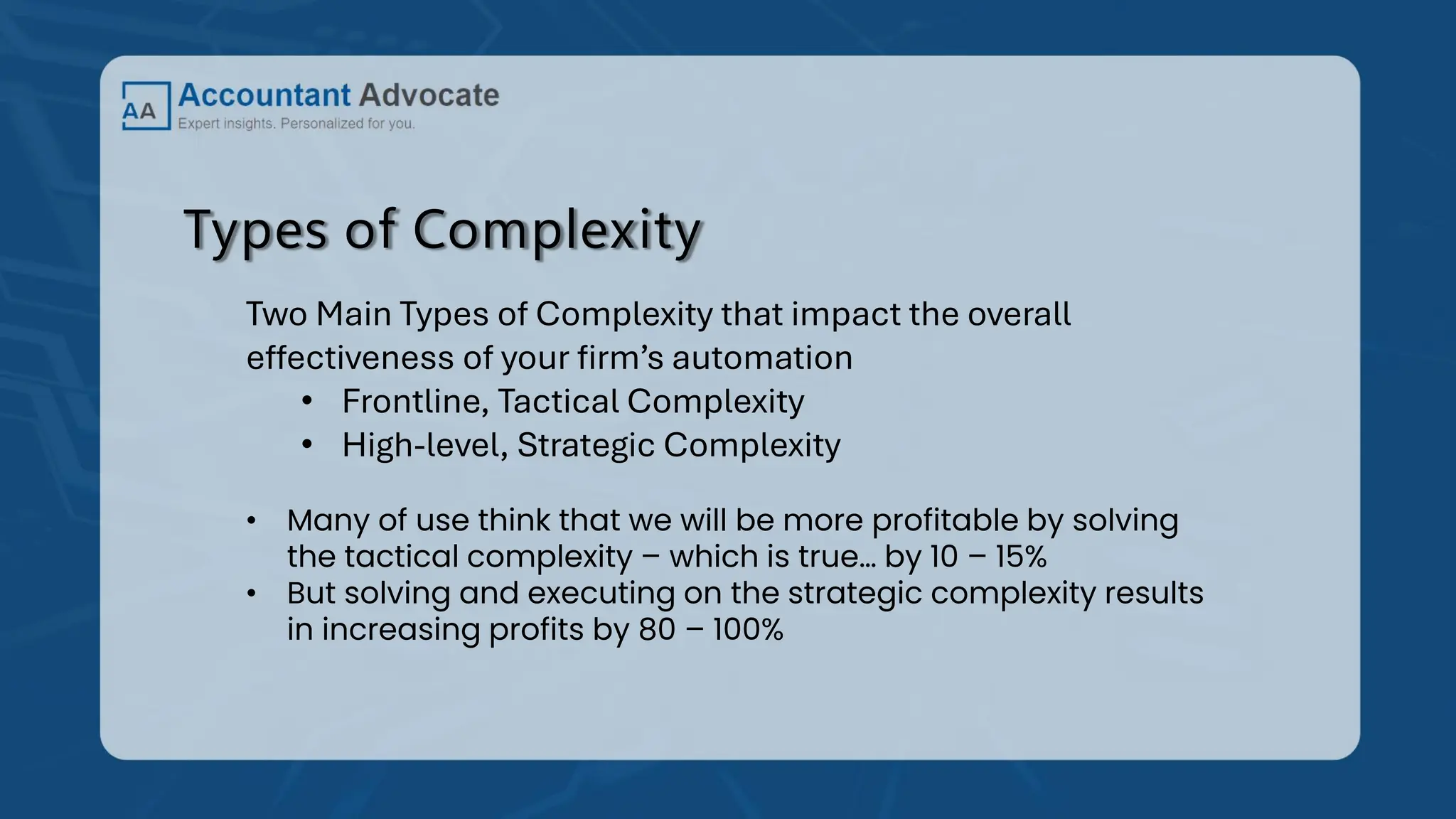 Types of Complexity
Two Main Types of Complexity that impact the overall
effectiveness of your firm’s automation
• Frontline, Tactical Complexity
• High-level, Strategic Complexity
• Many of use think that we will be more profitable by solving
the tactical complexity – which is true… by 10 – 15%
• But solving and executing on the strategic complexity results
in increasing profits by 80 – 100%
 