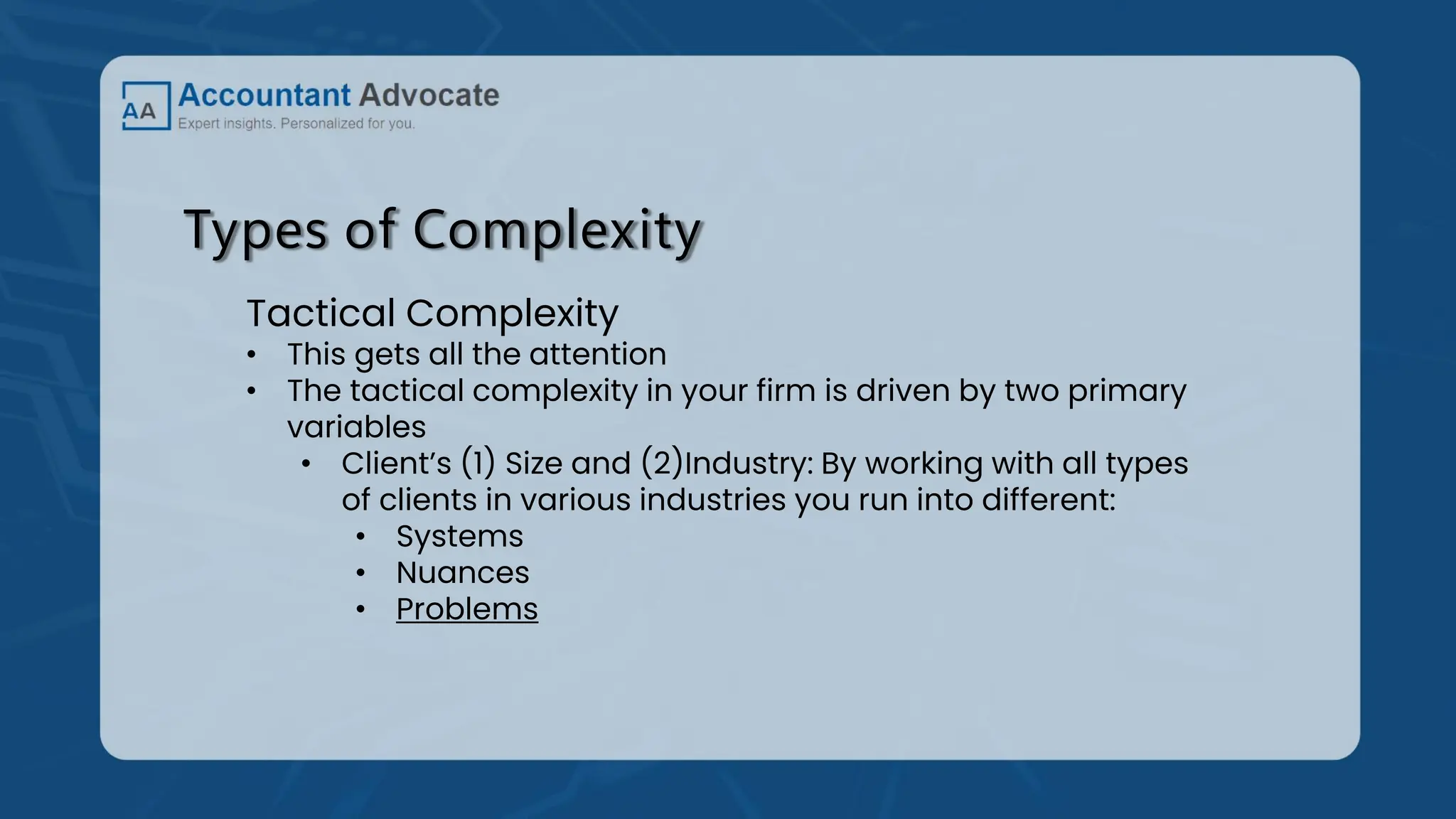Types of Complexity
Tactical Complexity
• This gets all the attention
• The tactical complexity in your firm is driven by two primary
variables
• Client’s (1) Size and (2)Industry: By working with all types
of clients in various industries you run into different:
• Systems
• Nuances
• Problems
 