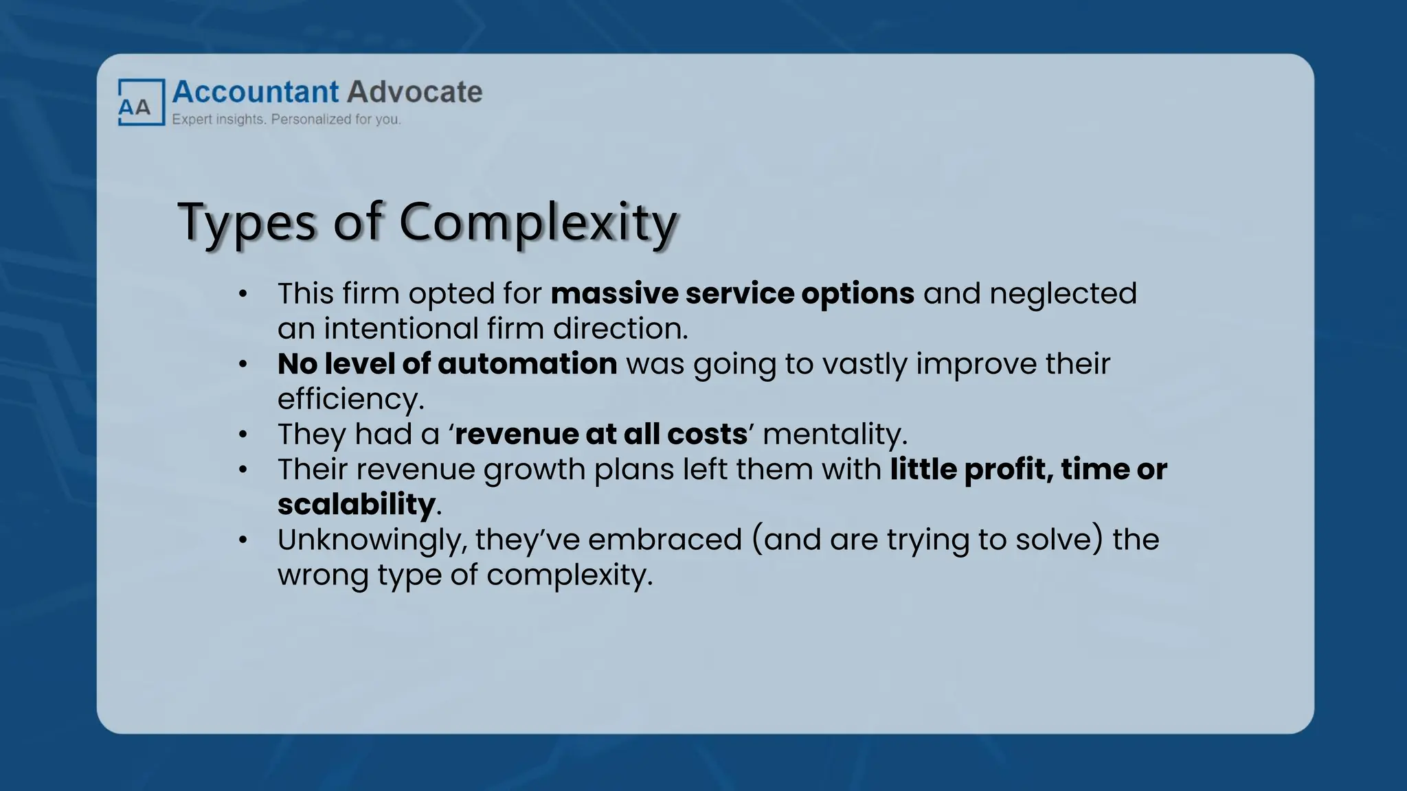 Types of Complexity
• This firm opted for massive service options and neglected
an intentional firm direction.
• No level of automation was going to vastly improve their
efficiency.
• They had a ‘revenue at all costs’ mentality.
• Their revenue growth plans left them with little profit, time or
scalability.
• Unknowingly, they’ve embraced (and are trying to solve) the
wrong type of complexity.
 