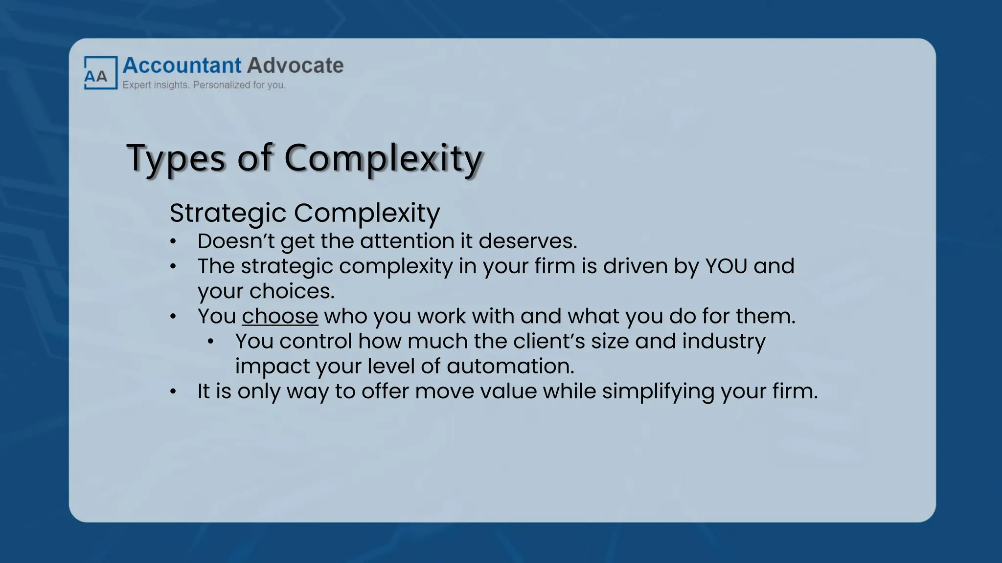 Types of Complexity
Strategic Complexity
• Doesn’t get the attention it deserves.
• The strategic complexity in your firm is driven by YOU and
your choices.
• You choose who you work with and what you do for them.
• You control how much the client’s size and industry
impact your level of automation.
• It is only way to offer move value while simplifying your firm.
 