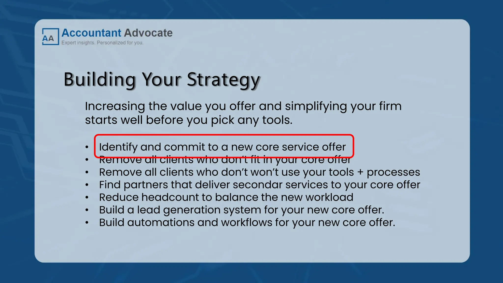 Building Your Strategy
Increasing the value you offer and simplifying your firm
starts well before you pick any tools.
• Identify and commit to a new core service offer
• Remove all clients who don’t fit in your core offer
• Remove all clients who don’t won’t use your tools + processes
• Find partners that deliver secondar services to your core offer
• Reduce headcount to balance the new workload
• Build a lead generation system for your new core offer.
• Build automations and workflows for your new core offer.
 