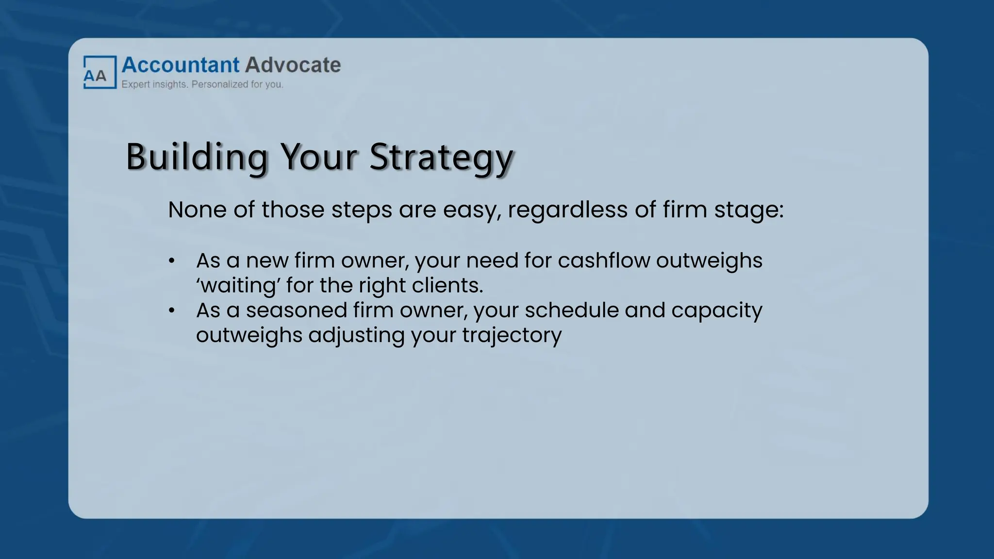 Building Your Strategy
None of those steps are easy, regardless of firm stage:
• As a new firm owner, your need for cashflow outweighs
‘waiting’ for the right clients.
• As a seasoned firm owner, your schedule and capacity
outweighs adjusting your trajectory
 