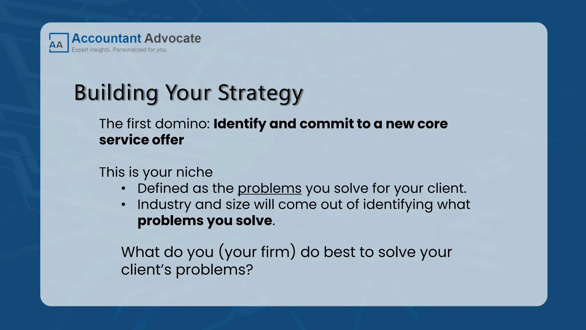Building Your Strategy
The first domino: Identify and commit to a new core
service offer
This is your niche
• Defined as the problems you solve for your client.
• Industry and size will come out of identifying what
problems you solve.
What do you (your firm) do best to solve your
client’s problems?
 