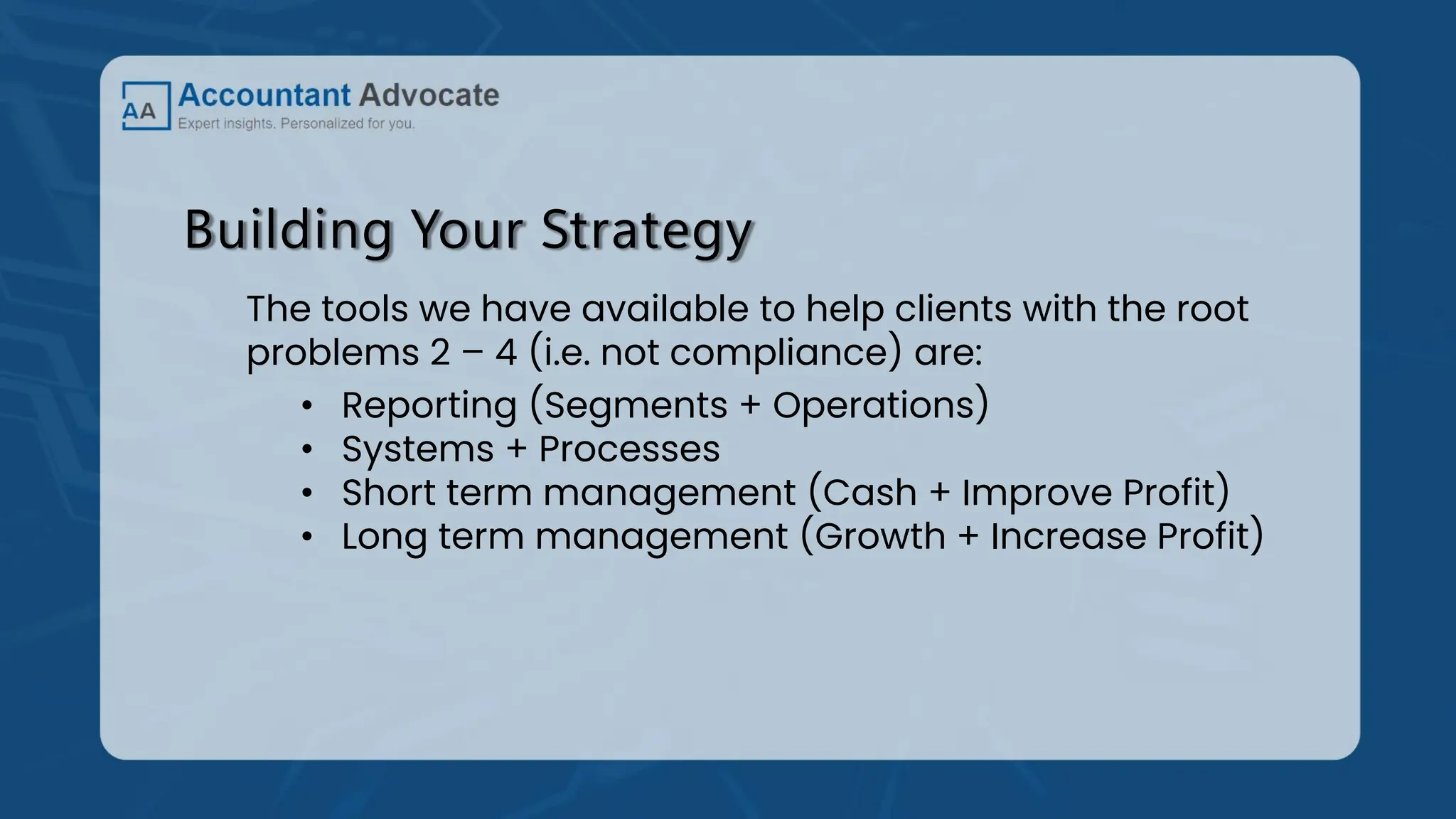 Building Your Strategy
The tools we have available to help clients with the root
problems 2 – 4 (i.e. not compliance) are:
• Reporting (Segments + Operations)
• Systems + Processes
• Short term management (Cash + Improve Profit)
• Long term management (Growth + Increase Profit)
 